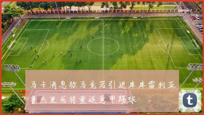 马卡消息称马竞若引进库库雷利亚鲁杰里或将重返意甲踢球