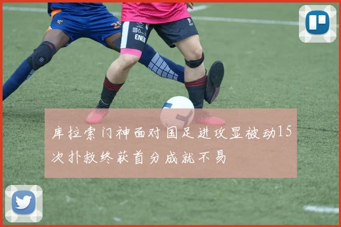 库拉索门神面对国足进攻显被动15次扑救终获首分成就不易