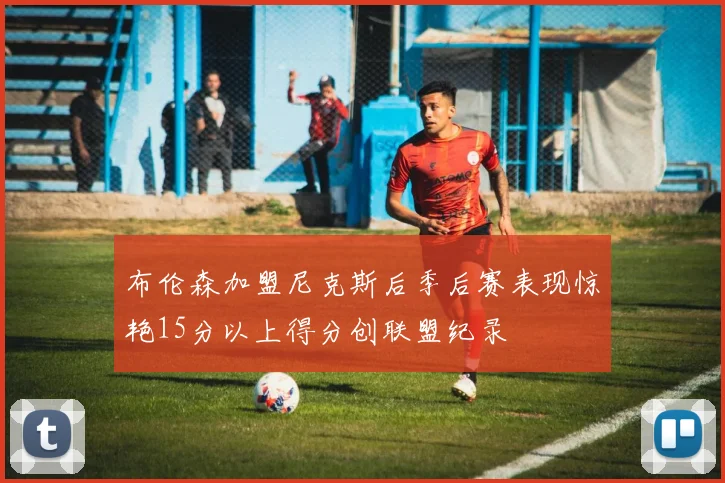 布伦森加盟尼克斯后季后赛表现惊艳15分以上得分创联盟纪录