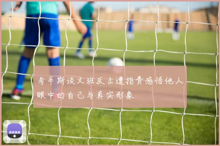 考辛斯谈文班反击遭指责感悟他人眼中的自己与真实形象