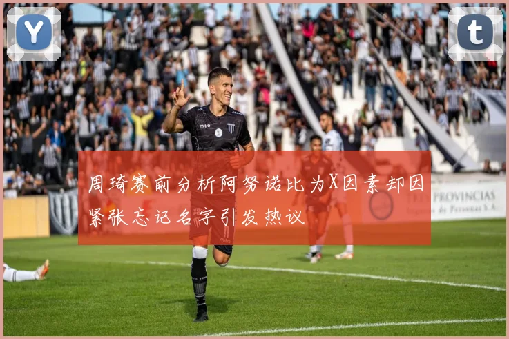 周琦赛前分析阿努诺比为X因素却因紧张忘记名字引发热议