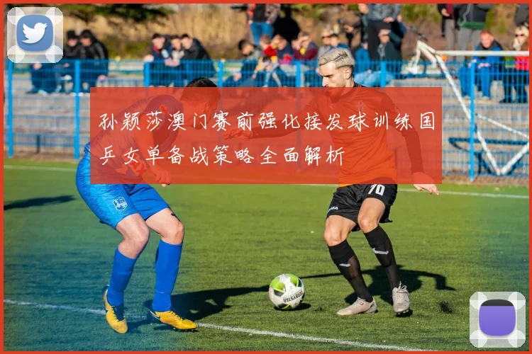 孙颖莎澳门赛前强化接发球训练国乒女单备战策略全面解析